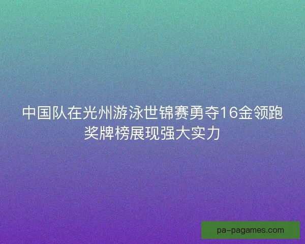 中国队在光州游泳世锦赛勇夺16金领跑奖牌榜展现强大实力 中国队在光州游泳世锦赛勇夺16金领跑奖牌榜展现强大实力
