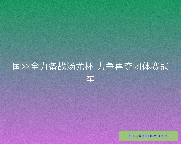 国羽全力备战汤尤杯 力争再夺团体赛冠军 国羽全力备战汤尤杯 力争再夺团体赛冠军