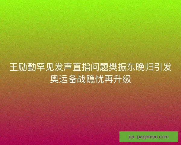 王励勤罕见发声直指问题樊振东晚归引发奥运备战隐忧再升级
