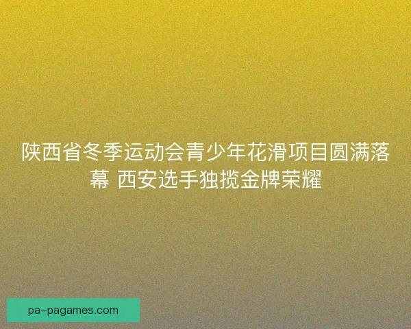 陕西省冬季运动会青少年花滑项目圆满落幕 西安选手独揽金牌荣耀