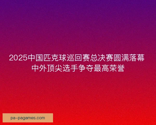 2025中国匹克球巡回赛总决赛圆满落幕 中外顶尖选手争夺最高荣誉 2025中国匹克球巡回赛总决赛圆满落幕 中外顶尖选手争夺最高荣誉