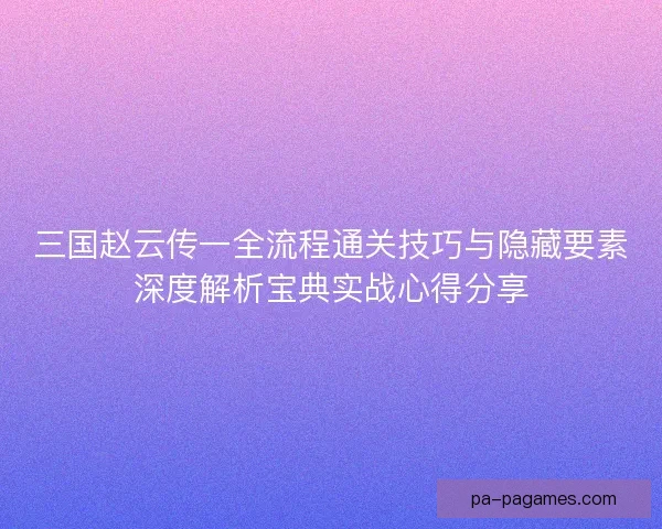 三国赵云传一全流程通关技巧与隐藏要素深度解析宝典实战心得分享