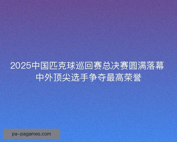 2025中国匹克球巡回赛总决赛圆满落幕 中外顶尖选手争夺最高荣誉