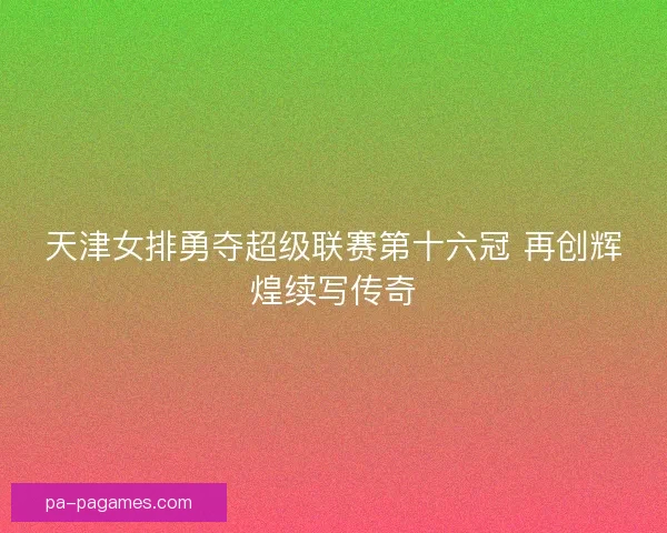 天津女排勇夺超级联赛第十六冠 再创辉煌续写传奇 天津女排勇夺超级联赛第十六冠 再创辉煌续写传奇