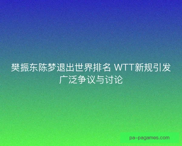 樊振东陈梦退出世界排名 WTT新规引发广泛争议与讨论