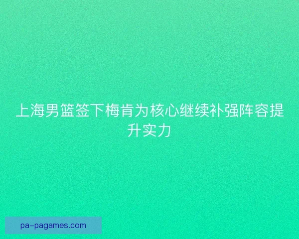 上海男篮签下梅肯为核心继续补强阵容提升实力 上海男篮签下梅肯为核心继续补强阵容提升实力