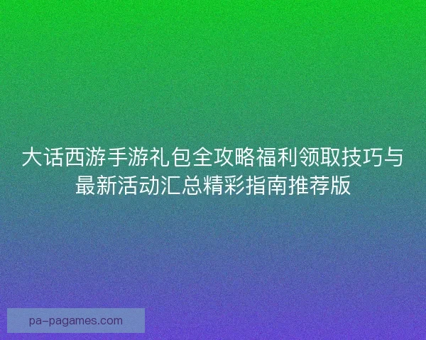 大话西游手游礼包全攻略福利领取技巧与最新活动汇总精彩指南推荐版