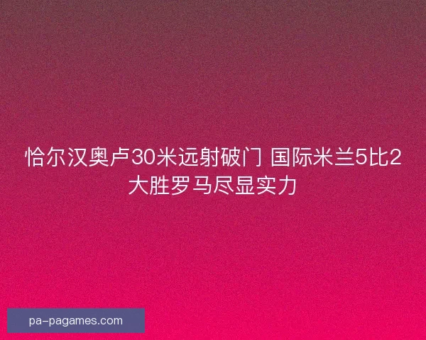 恰尔汉奥卢30米远射破门 国际米兰5比2大胜罗马尽显实力 恰尔汉奥卢30米远射破门 国际米兰5比2大胜罗马尽显实力