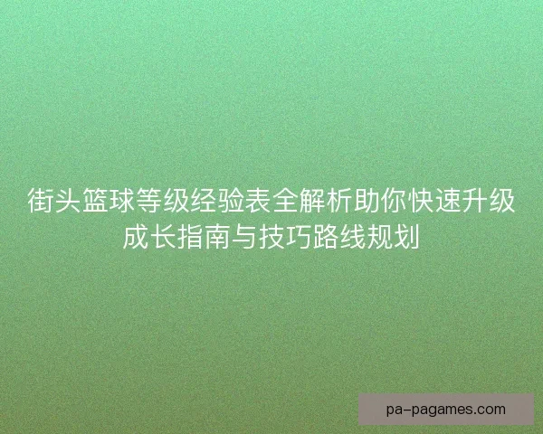 街头篮球等级经验表全解析助你快速升级成长指南与技巧路线规划