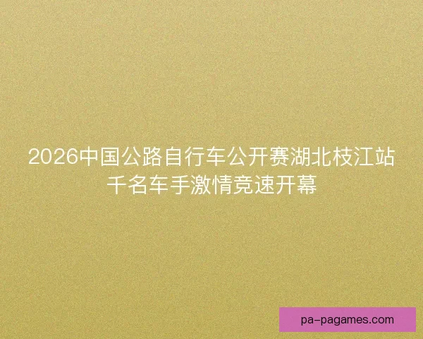 2026中国公路自行车公开赛湖北枝江站千名车手激情竞速开幕 2026中国公路自行车公开赛湖北枝江站千名车手激情竞速开幕