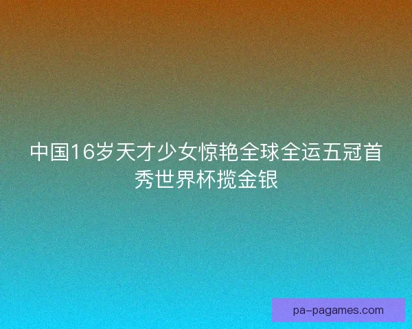 中国16岁天才少女惊艳全球全运五冠首秀世界杯揽金银 中国16岁天才少女惊艳全球全运五冠首秀世界杯揽金银