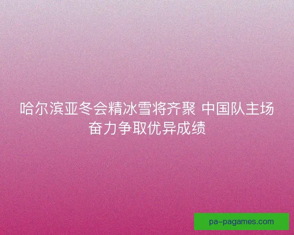 哈尔滨亚冬会精冰雪将齐聚 中国队主场奋力争取优异成绩