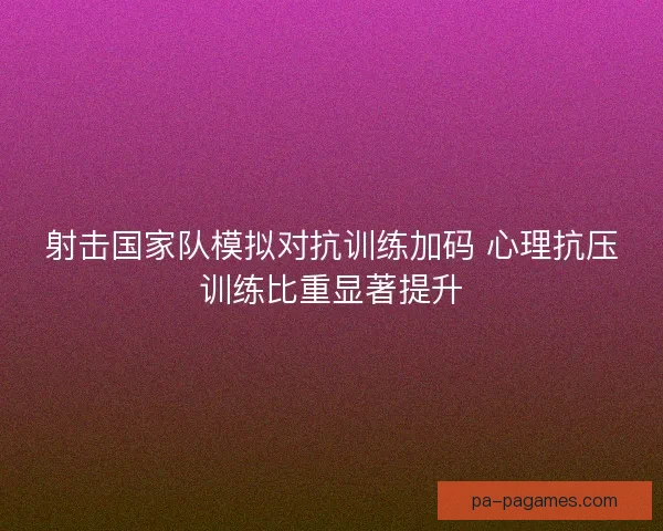射击国家队模拟对抗训练加码 心理抗压训练比重显著提升