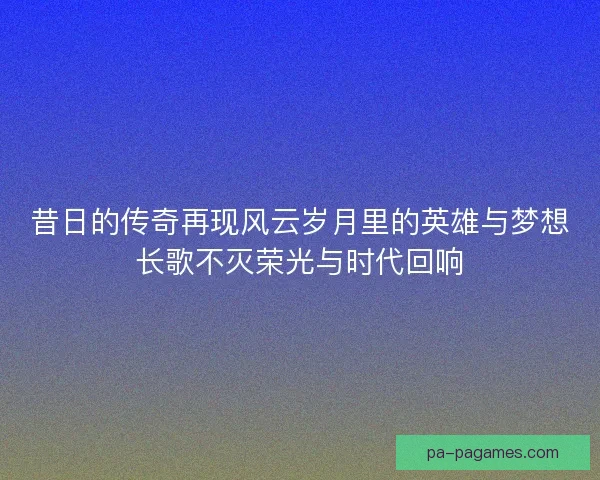 昔日的传奇再现风云岁月里的英雄与梦想长歌不灭荣光与时代回响